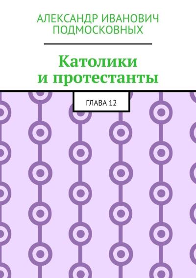 Книга Католики и протестанты. Глава 12 (Александр Иванович Подмосковных)